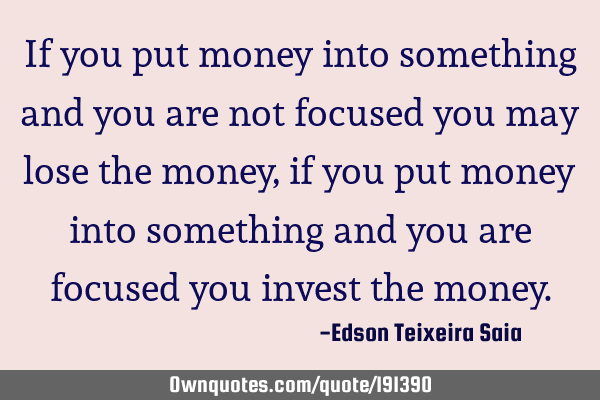 If you put money into something and you are not focused you may lose the money, if you put money