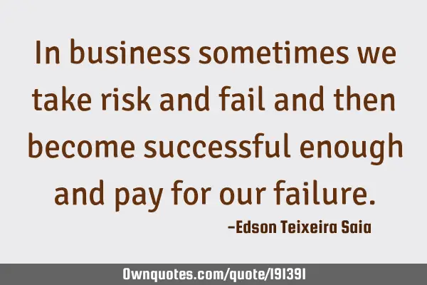 In business sometimes we take risk and fail and then become successful enough and pay for our