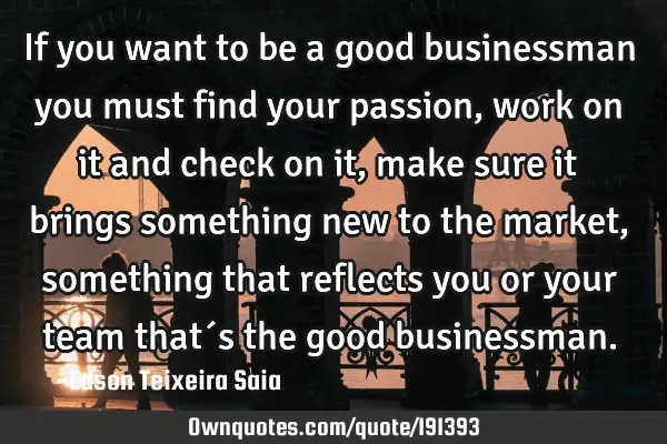 If you want to be a good businessman you must find your passion, work on it and check on it, make
