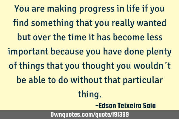 You are making progress in life if you find something that you really wanted but over the time it