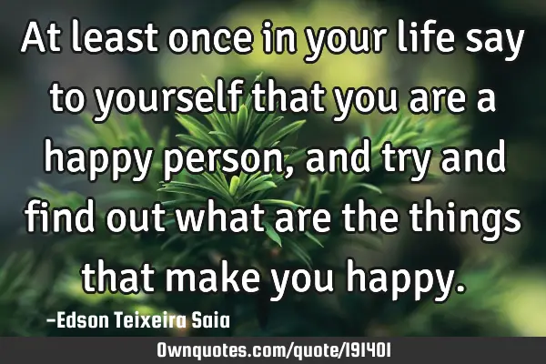 At least once in your life say to yourself that you are a happy person, and try and find out what