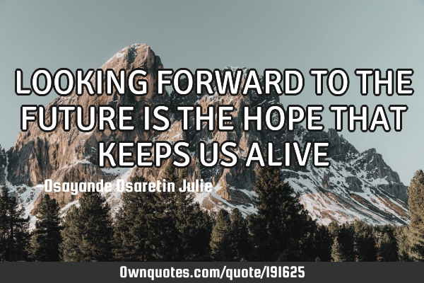 LOOKING FORWARD TO THE FUTURE IS THE HOPE THAT KEEPS US ALIVE