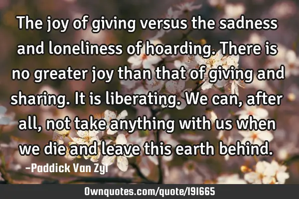 The joy of giving versus the sadness and loneliness of hoarding. There is no greater joy than that
