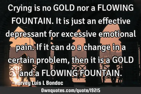 Crying is no GOLD nor a FLOWING FOUNTAIN. It is just an effective depressant for excessive