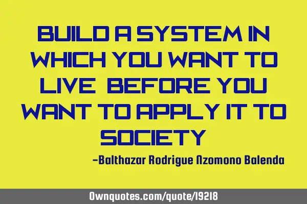 Build a system in which you want to live, before you want to apply it to