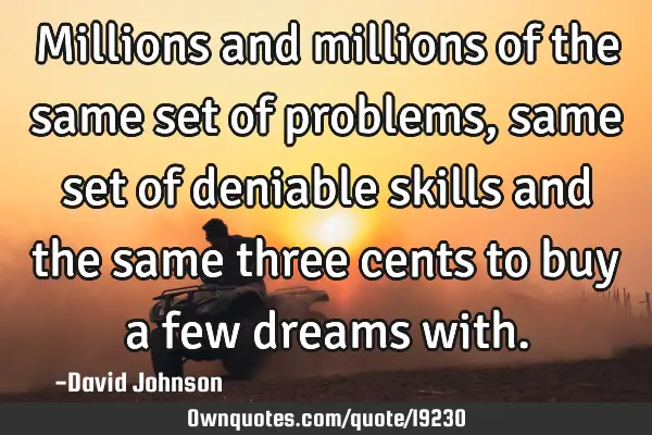Millions and millions of the same set of problems, same set of deniable skills and the same three