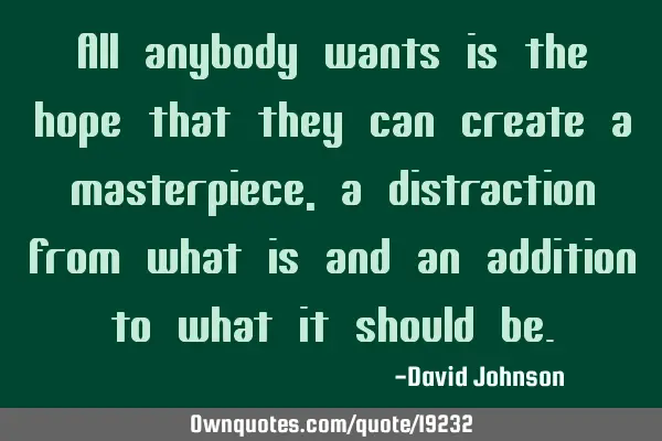 All anybody wants is the hope that they can create a masterpiece, a distraction from what is and an