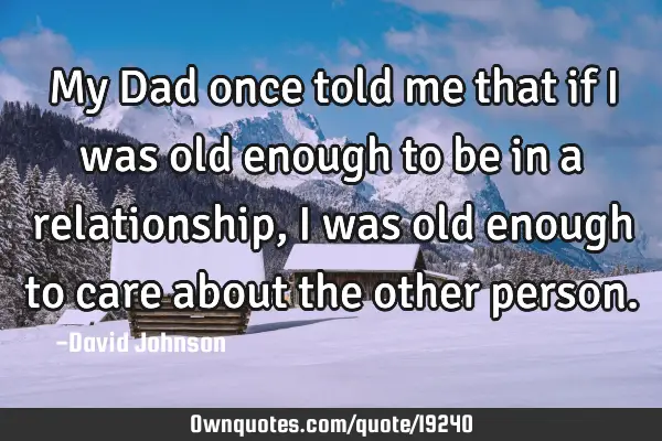 My Dad once told me that if I was old enough to be in a relationship, I was old enough to care