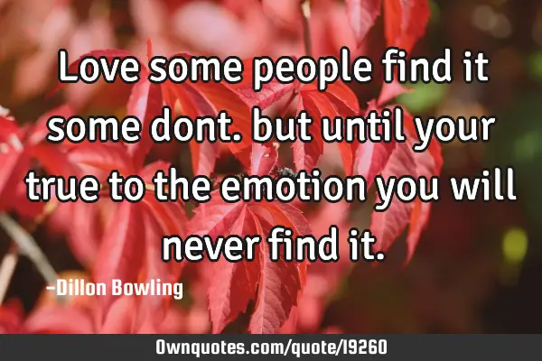Love some people find it some dont. but until your true to the emotion you will never find