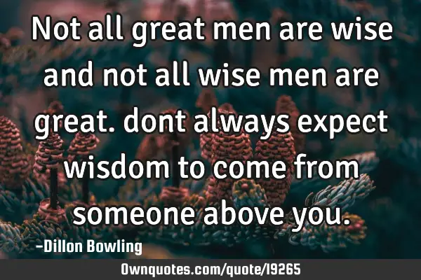 Not all great men are wise and not all wise men are great. dont always expect wisdom to come from
