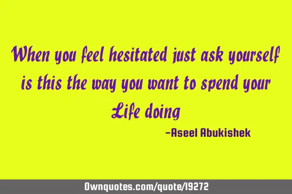 When you feel hesitated just ask yourself is this the way you want to spend your Life