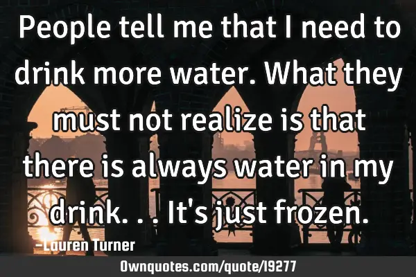 People tell me that I need to drink more water. What they must not realize is that there is always