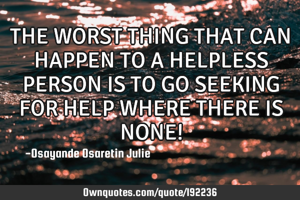 THE WORST THING THAT CAN HAPPEN TO A HELPLESS PERSON IS TO GO SEEKING FOR HELP WHERE THERE IS NONE!