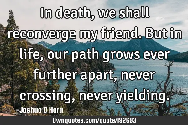 In death, we shall reconverge my friend. But in life, our path grows ever further apart, never