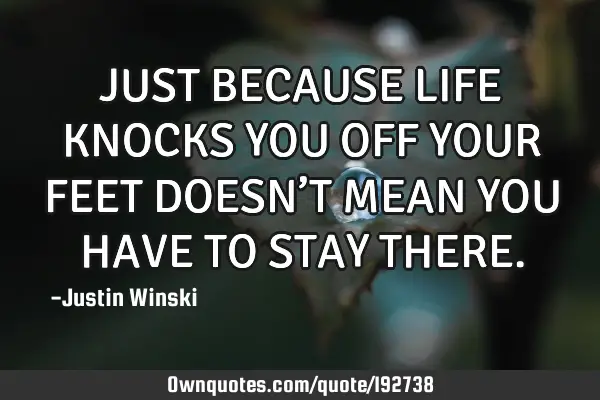 JUST BECAUSE LIFE KNOCKS YOU OFF YOUR FEET DOESN’T MEAN YOU HAVE TO STAY THERE
