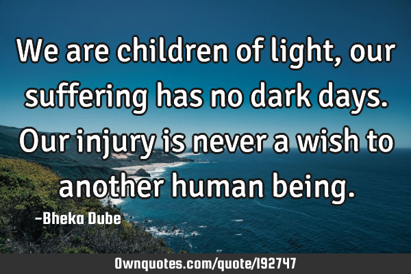 We are children of light, our suffering has no dark days. Our injury is never a wish to another