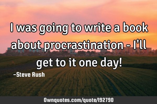 I was going to write a book about procrastination - I