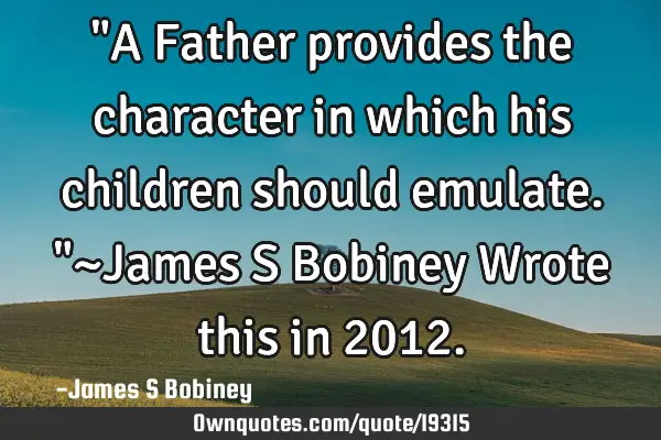 "A Father provides the character in which his children should emulate."~James S Bobiney Wrote this