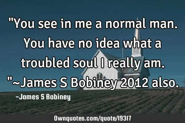 "You see in me a normal man. You have no idea what a troubled soul I really am."~James S Bobiney 201