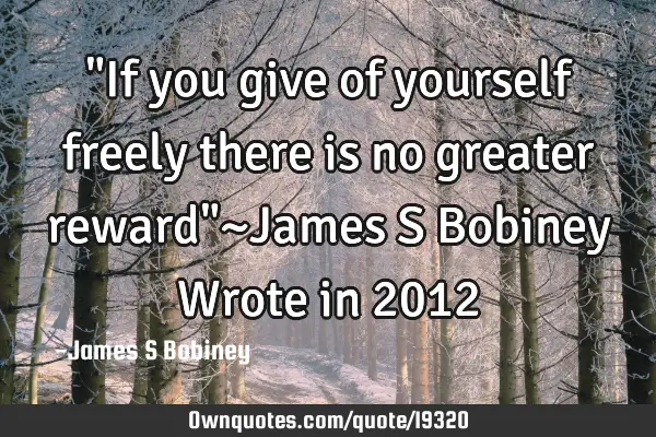 "If you give of yourself freely there is no greater reward"~James S Bobiney Wrote in 2012