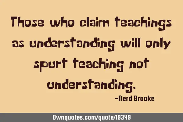 Those who claim teachings as understanding will only spurt teaching not