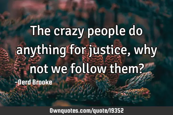 The crazy people do anything for justice, why not we follow them?