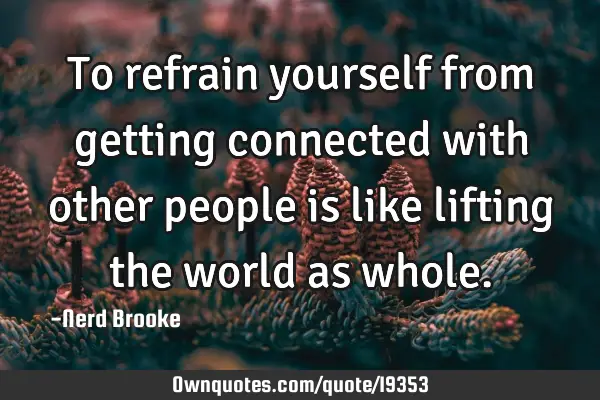 To refrain yourself from getting connected with other people is like lifting the world as