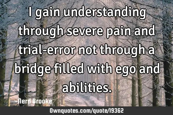 I gain understanding through severe pain and trial-error not through a bridge filled with ego and