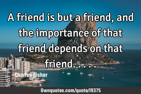 A friend is but a friend, and the importance of that friend depends on that