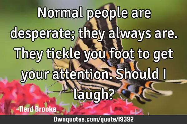 Normal people are desperate; they always are. They tickle you foot to get your attention. Should I