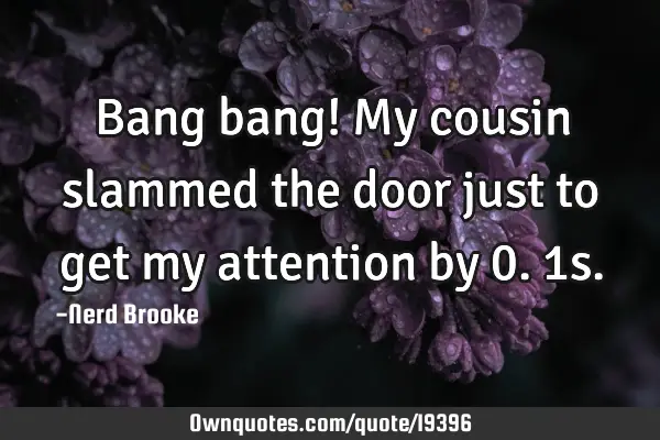 Bang bang! My cousin slammed the door just to get my attention by 0.1