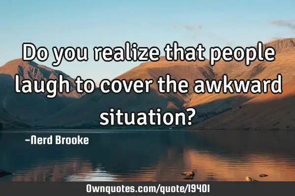 Do you realize that people laugh to cover the awkward situation?