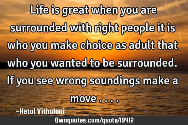 Life is great when you are surrounded with right people it is who you make choice as adult that who