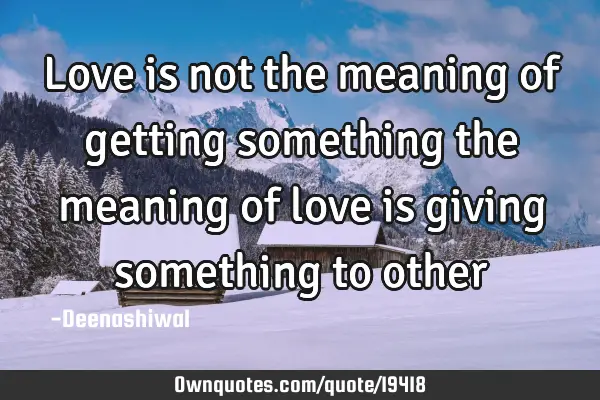 Love is not the meaning of getting something the meaning of love is giving something to