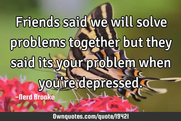Friends said we will solve problems together but they said its your problem when you