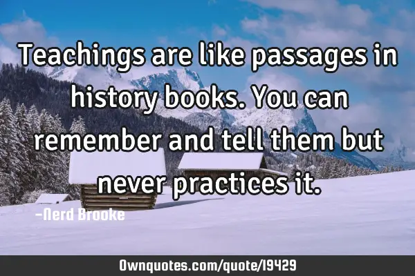 Teachings are like passages in history books. You can remember and tell them but never practices