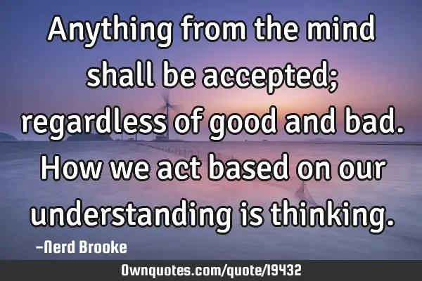 Anything from the mind shall be accepted; regardless of good and bad. How we act based on our