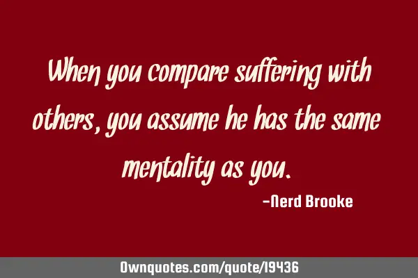 When you compare suffering with others, you assume he has the same mentality as