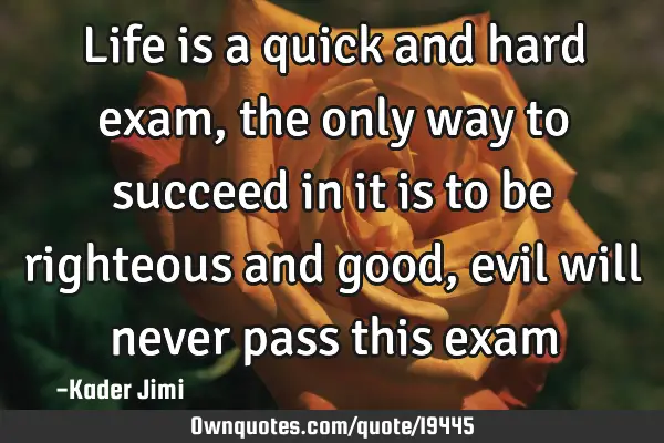 Life is a quick and hard exam, the only way to succeed in it is to be righteous and good, evil will