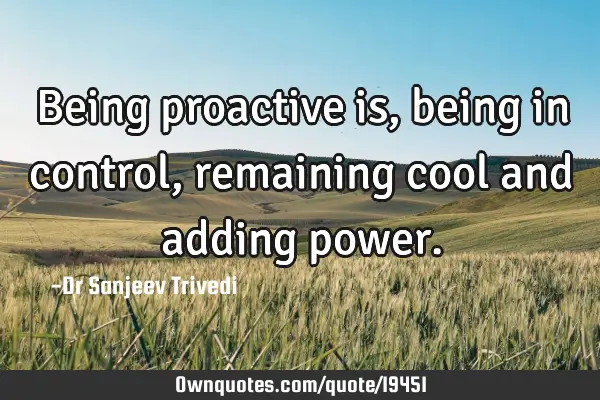 Being proactive is, being in control, remaining cool and adding