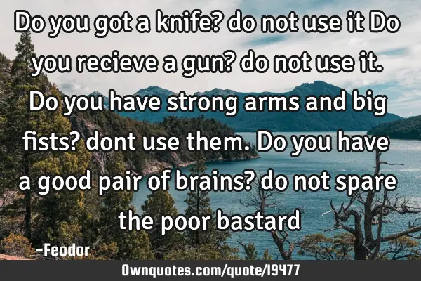 Do you got a knife? do not use it Do you recieve a gun? do not use it. Do you have strong arms and