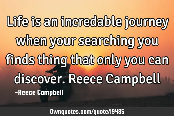 Life is an incredable journey when your searching you finds thing that only you can discover. Reece