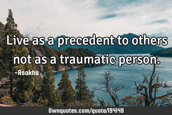 Live as a precedent to others not as a traumatic