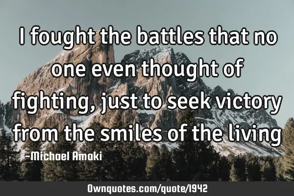 I fought the battles that no one even thought of fighting, just to seek victory from the smiles of