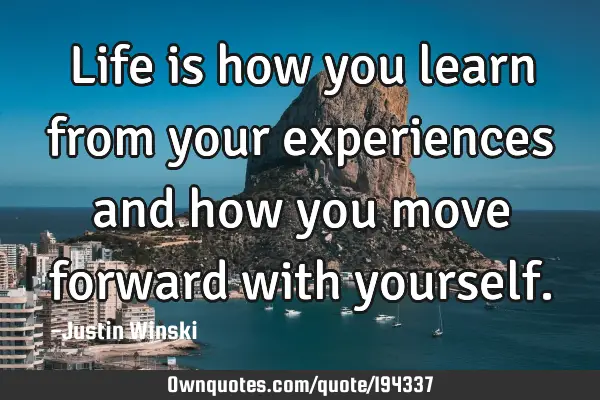 Life is how you learn from your experiences and how you move forward with