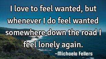 I love to feel wanted, but whenever I do feel wanted somewhere down the road I feel lonely