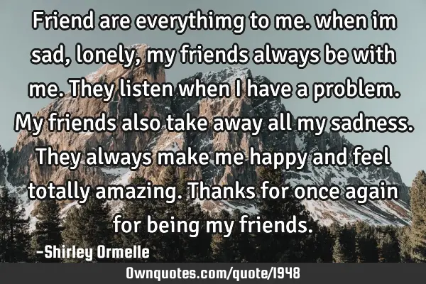 Friend are everythimg to me. when im sad,lonely,my friends always be with me. They listen when I