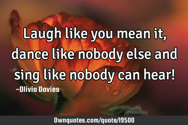 Laugh like you mean it, dance like nobody else and sing like nobody can hear!