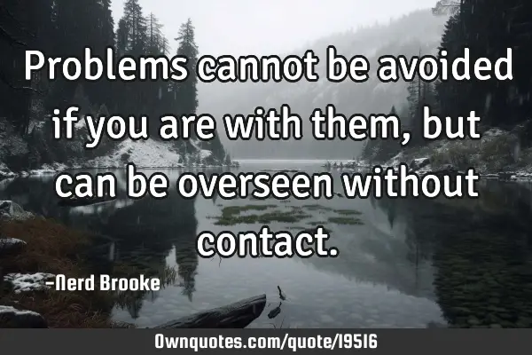 Problems cannot be avoided if you are with them, but can be overseen without