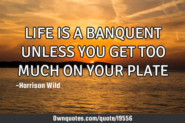 LIFE IS A BANQUENT UNLESS YOU GET TOO MUCH ON YOUR PLATE